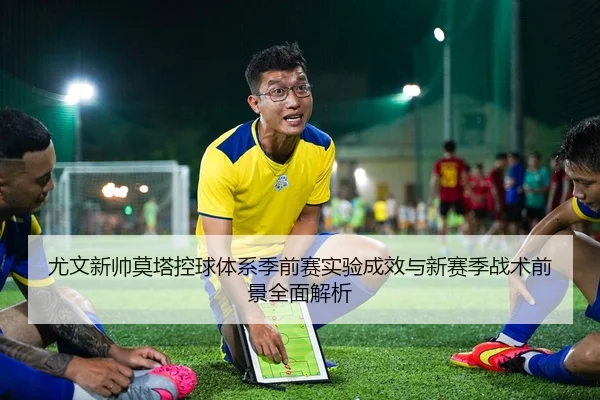 尤文新帅莫塔控球体系季前赛实验成效与新赛季战术前景全面解析