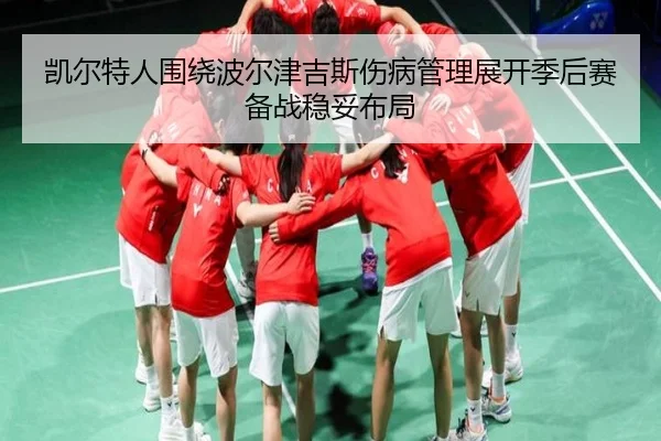 凯尔特人围绕波尔津吉斯伤病管理展开季后赛备战稳妥布局
