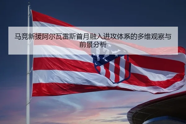 马竞新援阿尔瓦雷斯首月融入进攻体系的多维观察与前景分析