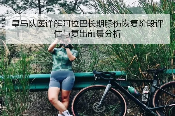 皇马队医详解阿拉巴长期膝伤恢复阶段评估与复出前景分析