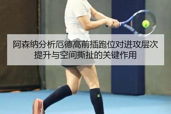 阿森纳分析厄德高前插跑位对进攻层次提升与空间撕扯的关键作用
