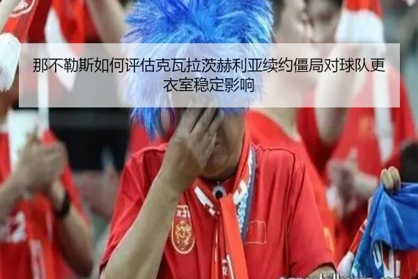那不勒斯如何评估克瓦拉茨赫利亚续约僵局对球队更衣室稳定影响