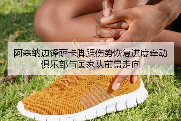 阿森纳边锋萨卡脚踝伤势恢复进度牵动俱乐部与国家队前景走向