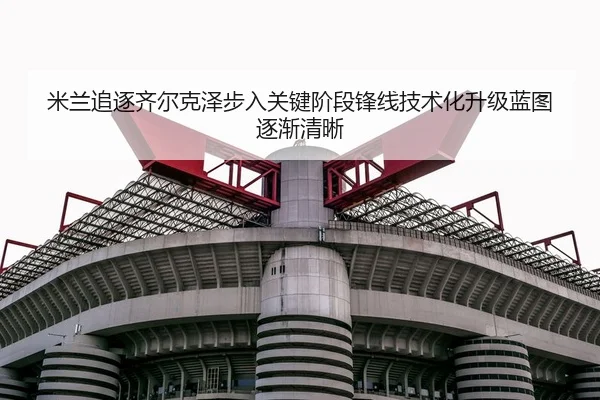 米兰追逐齐尔克泽步入关键阶段锋线技术化升级蓝图逐渐清晰